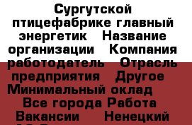 Сургутской птицефабрике главный энергетик › Название организации ­ Компания-работодатель › Отрасль предприятия ­ Другое › Минимальный оклад ­ 1 - Все города Работа » Вакансии   . Ненецкий АО,Великовисочное с.